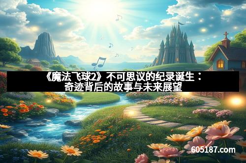 《魔法飞球2》不可思议的纪录诞生：奇迹背后的故事与未来展望