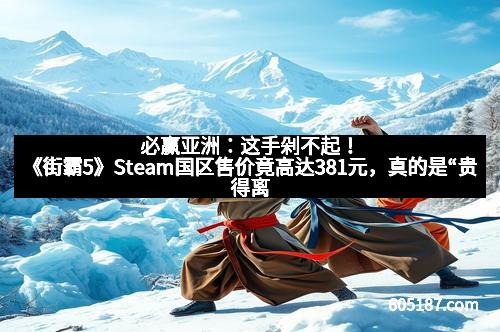 必赢亚洲：这手剁不起！《街霸5》Steam国区售价竟高达381元，真的是“贵得离谱”吗？